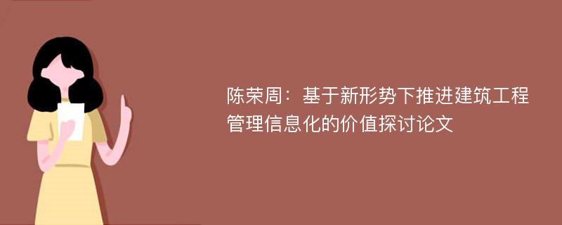 陈荣周：基于新形势下推进建筑工程管理信息化的价值探讨论文