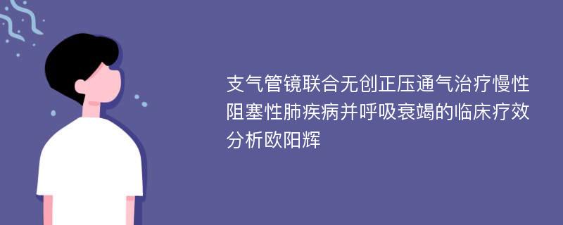 支气管镜联合无创正压通气治疗慢性阻塞性肺疾病并呼吸衰竭的临床疗效分析欧阳辉