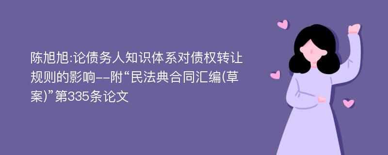 陈旭旭:论债务人知识体系对债权转让规则的影响--附“民法典合同汇编(草案)”第335条论文