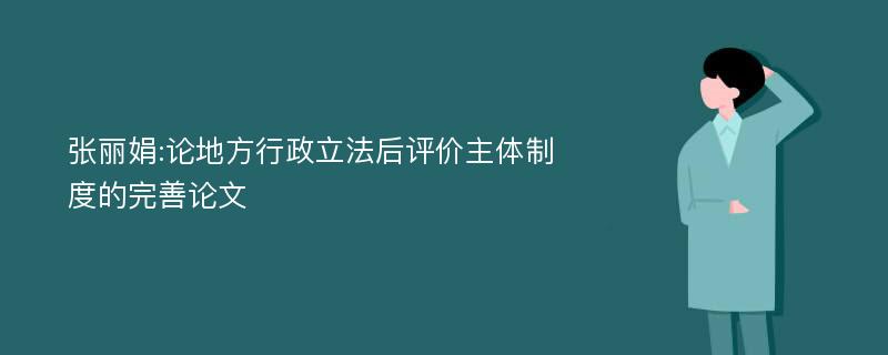 张丽娟:论地方行政立法后评价主体制度的完善论文