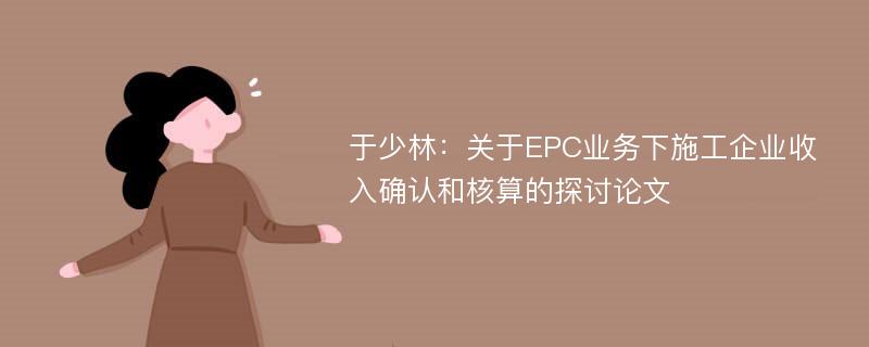 于少林：关于EPC业务下施工企业收入确认和核算的探讨论文