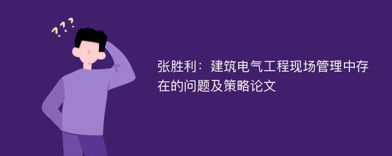 张胜利：建筑电气工程现场管理中存在的问题及策略论文