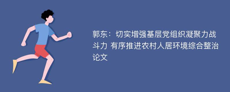 郭东：切实增强基层党组织凝聚力战斗力 有序推进农村人居环境综合整治论文