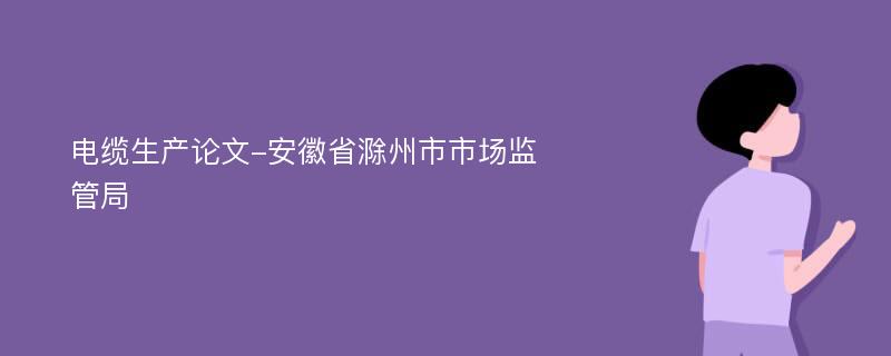 电缆生产论文-安徽省滁州市市场监管局