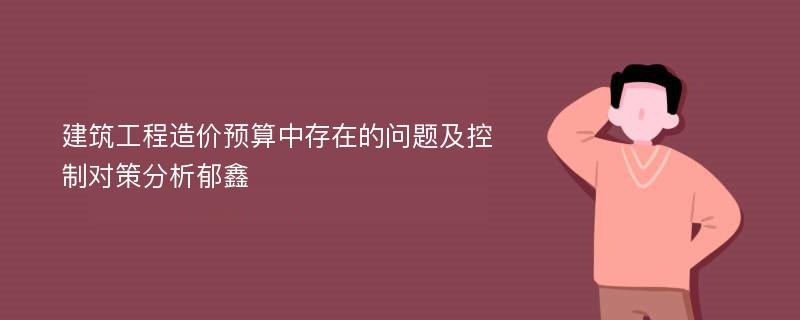 建筑工程造价预算中存在的问题及控制对策分析郁鑫