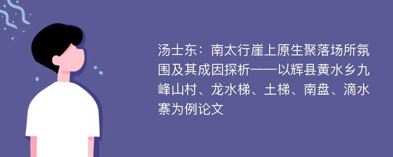 汤士东：南太行崖上原生聚落场所氛围及其成因探析——以辉县黄水乡九峰山村、龙水梯、土梯、南盘、滴水寨为例论文