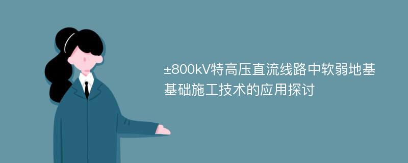 ±800kV特高压直流线路中软弱地基基础施工技术的应用探讨