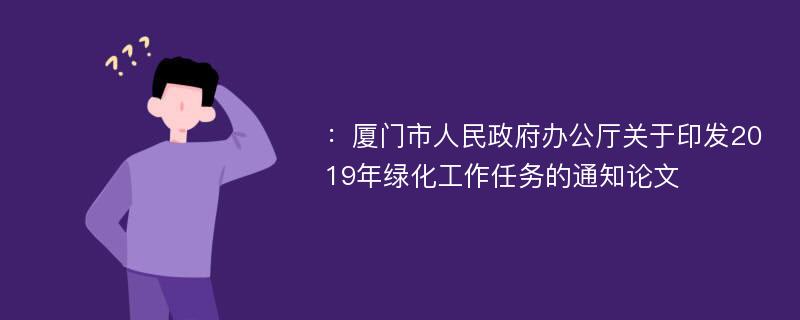 ：厦门市人民政府办公厅关于印发2019年绿化工作任务的通知论文