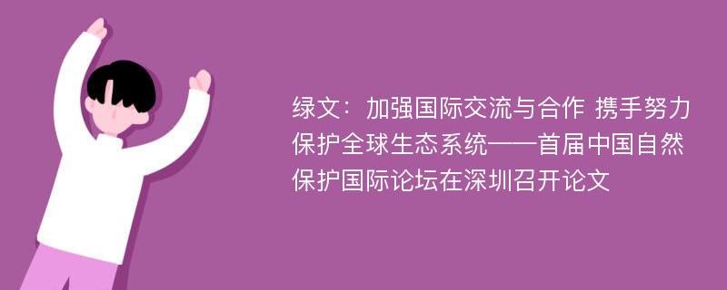 绿文：加强国际交流与合作 携手努力保护全球生态系统——首届中国自然保护国际论坛在深圳召开论文