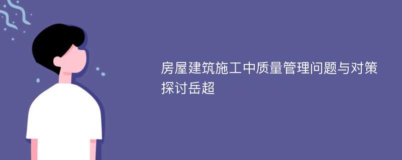 房屋建筑施工中质量管理问题与对策探讨岳超