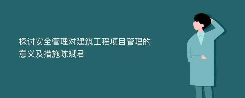 探讨安全管理对建筑工程项目管理的意义及措施陈斌君