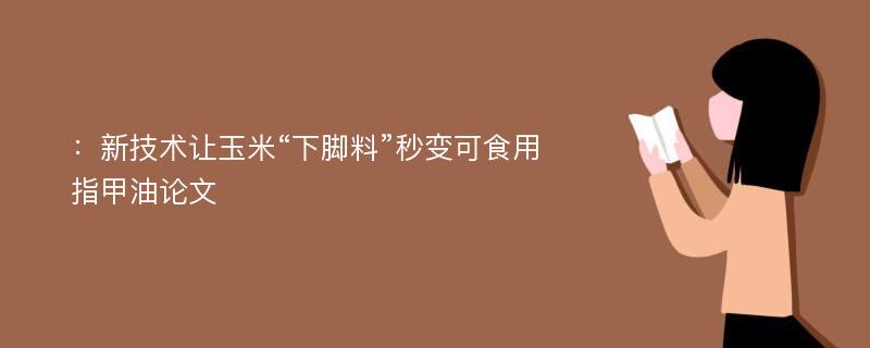 ：新技术让玉米“下脚料”秒变可食用指甲油论文