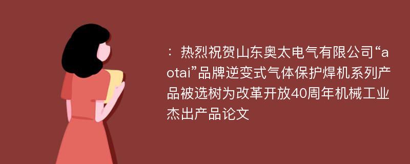 ：热烈祝贺山东奥太电气有限公司“aotai”品牌逆变式气体保护焊机系列产品被选树为改革开放40周年机械工业杰出产品论文