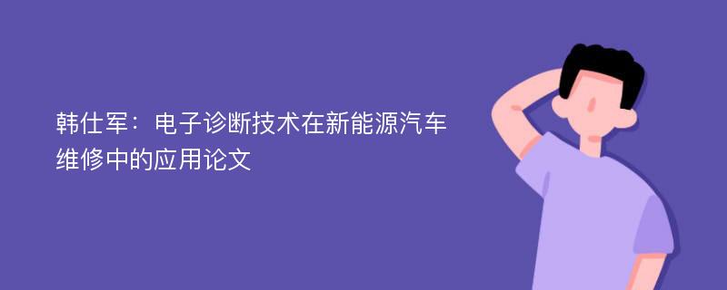 韩仕军：电子诊断技术在新能源汽车维修中的应用论文