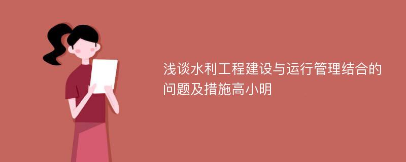 浅谈水利工程建设与运行管理结合的问题及措施高小明