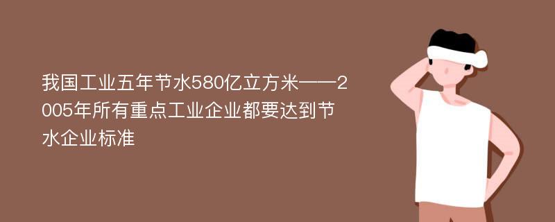 我国工业五年节水580亿立方米——2005年所有重点工业企业都要达到节水企业标准