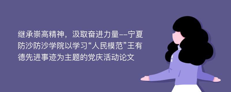 继承崇高精神，汲取奋进力量--宁夏防沙防沙学院以学习“人民模范”王有德先进事迹为主题的党庆活动论文