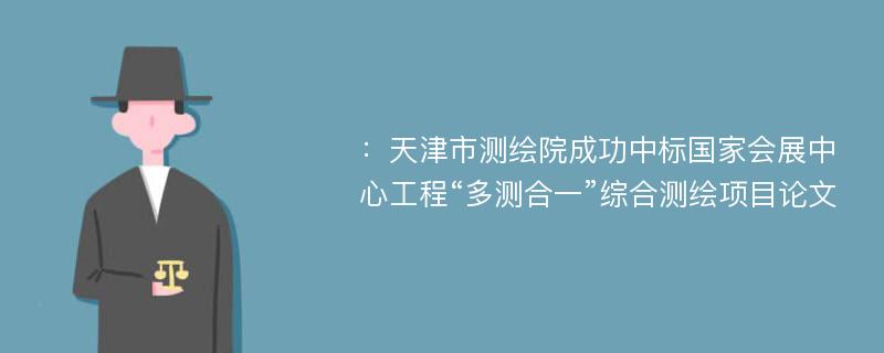 ：天津市测绘院成功中标国家会展中心工程“多测合一”综合测绘项目论文