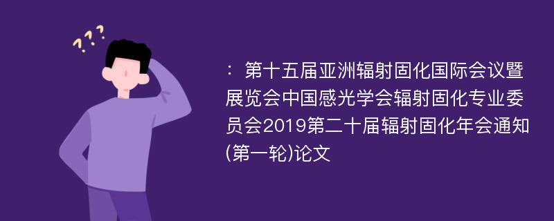 ：第十五届亚洲辐射固化国际会议暨展览会中国感光学会辐射固化专业委员会2019第二十届辐射固化年会通知(第一轮)论文