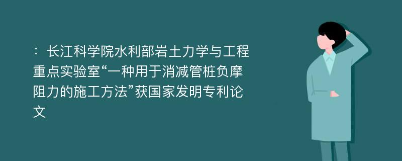 ：长江科学院水利部岩土力学与工程重点实验室“一种用于消减管桩负摩阻力的施工方法”获国家发明专利论文