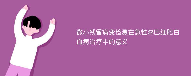 微小残留病变检测在急性淋巴细胞白血病治疗中的意义