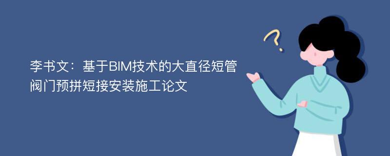 李书文：基于BIM技术的大直径短管阀门预拼短接安装施工论文