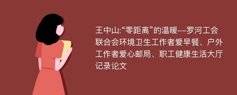 王中山:“零距离”的温暖--罗河工会联合会环境卫生工作者爱早餐、户外工作者爱心邮局、职工健康生活大厅记录论文