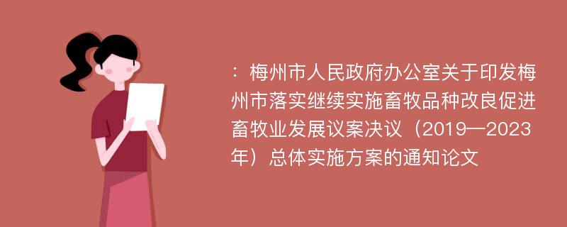 ：梅州市人民政府办公室关于印发梅州市落实继续实施畜牧品种改良促进畜牧业发展议案决议（2019—2023年）总体实施方案的通知论文