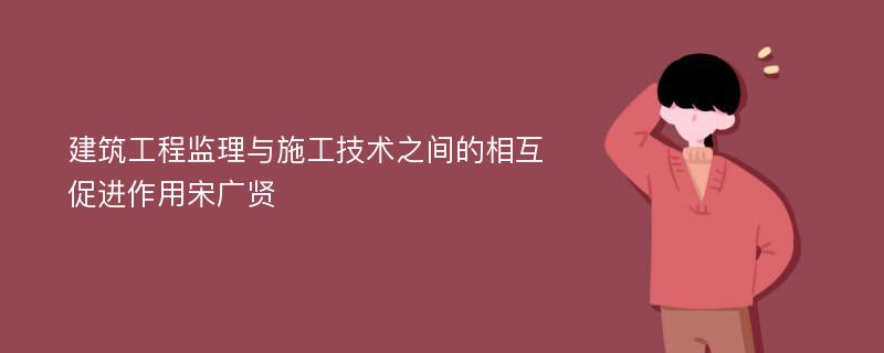 建筑工程监理与施工技术之间的相互促进作用宋广贤