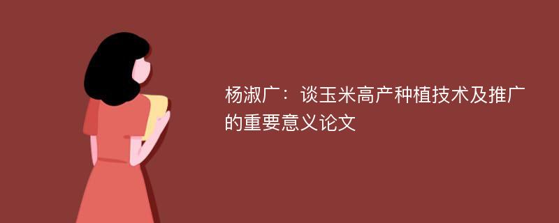 杨淑广：谈玉米高产种植技术及推广的重要意义论文