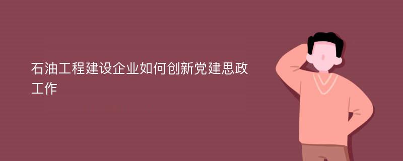 石油工程建设企业如何创新党建思政工作