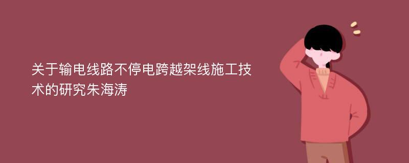 关于输电线路不停电跨越架线施工技术的研究朱海涛