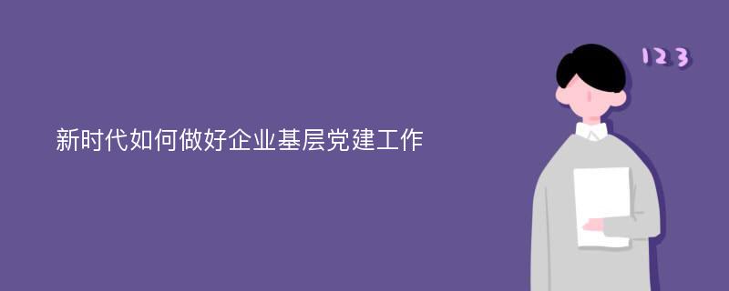 新时代如何做好企业基层党建工作