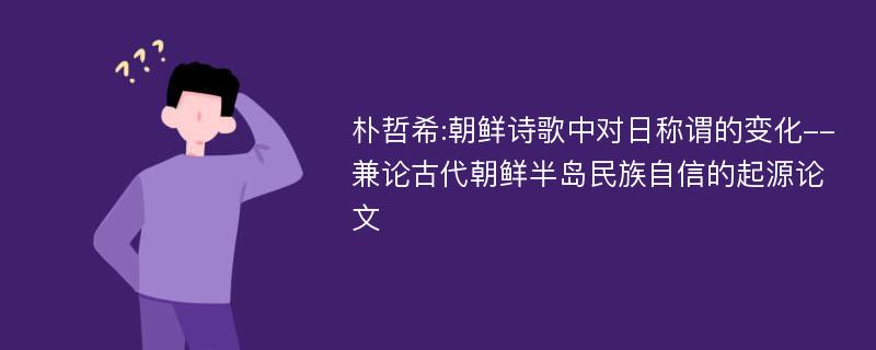 朴哲希:朝鲜诗歌中对日称谓的变化--兼论古代朝鲜半岛民族自信的起源论文