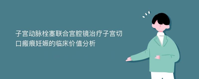 子宫动脉栓塞联合宫腔镜治疗子宫切口瘢痕妊娠的临床价值分析