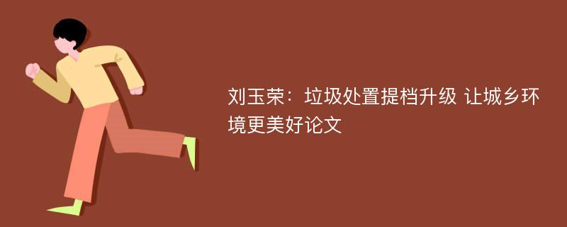 刘玉荣：垃圾处置提档升级 让城乡环境更美好论文