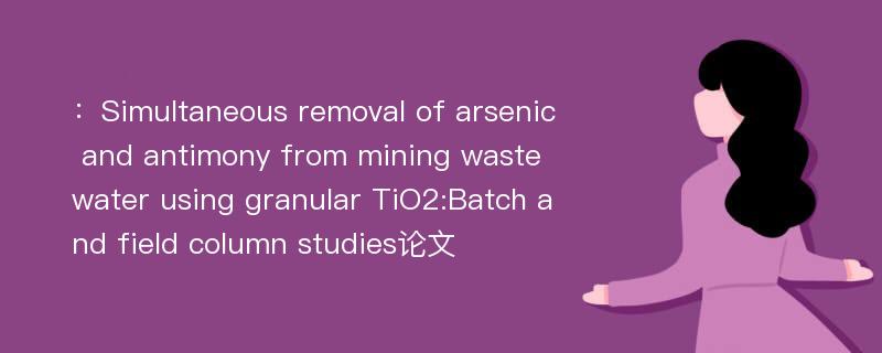 ：Simultaneous removal of arsenic and antimony from mining wastewater using granular TiO2:Batch and field column studies论文