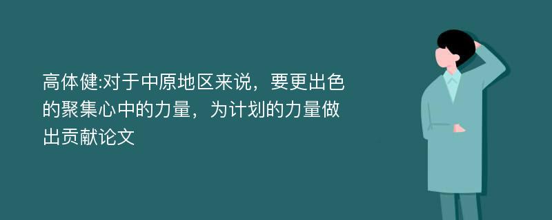 高体健:对于中原地区来说，要更出色的聚集心中的力量，为计划的力量做出贡献论文