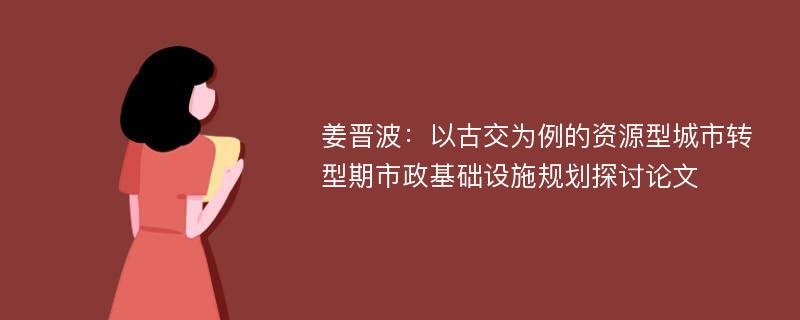 姜晋波：以古交为例的资源型城市转型期市政基础设施规划探讨论文