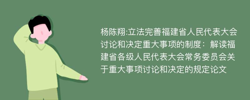 杨陈翔:立法完善福建省人民代表大会讨论和决定重大事项的制度：解读福建省各级人民代表大会常务委员会关于重大事项讨论和决定的规定论文