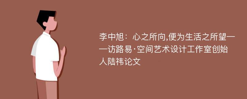 李中旭：心之所向,便为生活之所望——访路易·空间艺术设计工作室创始人陆祎论文