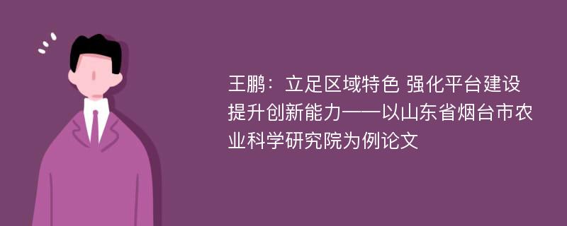 王鹏：立足区域特色 强化平台建设 提升创新能力——以山东省烟台市农业科学研究院为例论文