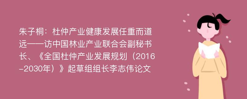 朱子桐：杜仲产业健康发展任重而道远——访中国林业产业联合会副秘书长、《全国杜仲产业发展规划（2016-2030年）》起草组组长李志伟论文