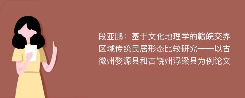 段亚鹏：基于文化地理学的赣皖交界区域传统民居形态比较研究——以古徽州婺源县和古饶州浮梁县为例论文