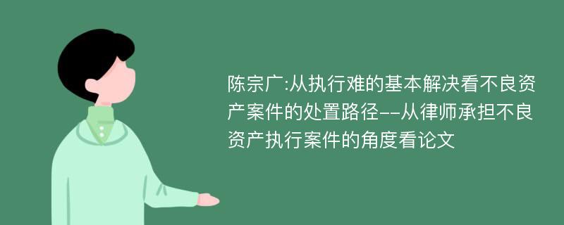 陈宗广:从执行难的基本解决看不良资产案件的处置路径--从律师承担不良资产执行案件的角度看论文