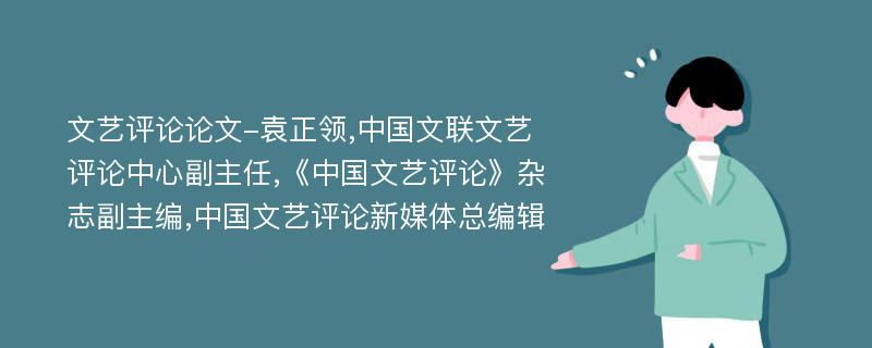 文艺评论论文-袁正领,中国文联文艺评论中心副主任,《中国文艺评论》杂志副主编,中国文艺评论新媒体总编辑