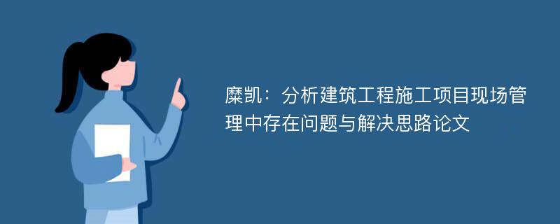 糜凯：分析建筑工程施工项目现场管理中存在问题与解决思路论文