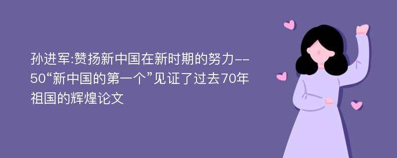 孙进军:赞扬新中国在新时期的努力--50“新中国的第一个”见证了过去70年祖国的辉煌论文