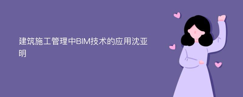 建筑施工管理中BIM技术的应用沈亚明