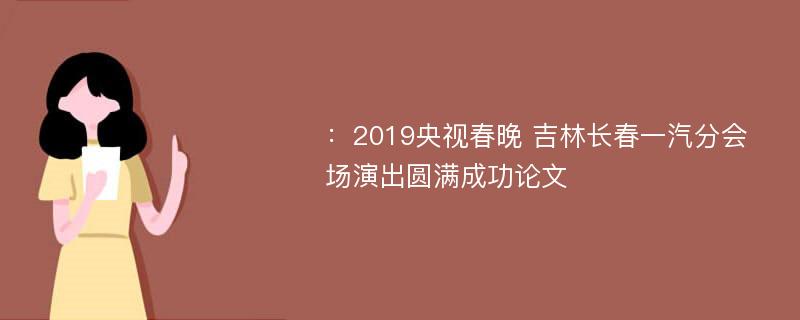 ：2019央视春晚 吉林长春一汽分会场演出圆满成功论文